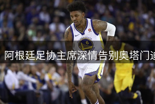 阿根廷足协主席深情告别奥塔门迪：蓝白传奇永驻国家队史册